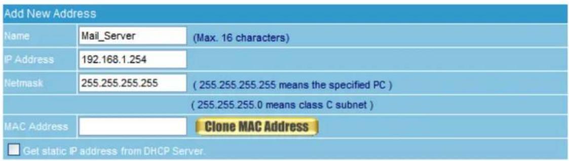 Add New Address Name Mail_Server (Max. 16 characters) IP Address 192.168.1.254 Netmask 255.255.255.255 ( 255.255.255.255 means the specified PC ) ( 255.255.255.0 means class C subnet ) MAC Address Clone MAC Address □ Get static IP address from DHCP Server.