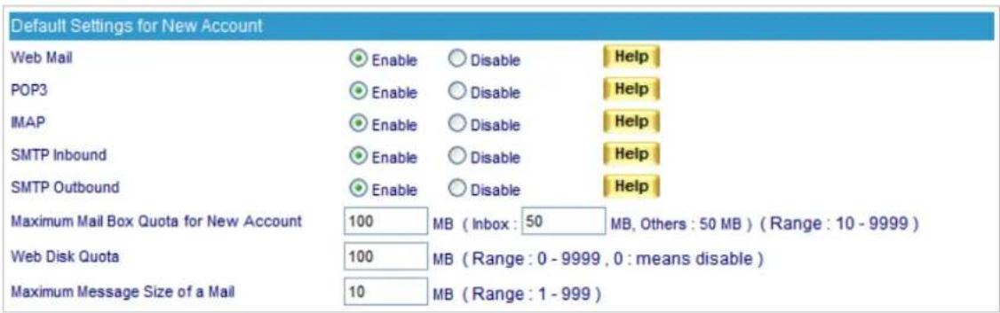 Default Settings for New Account Web Mail Enable Disable Help POP3 Enable Disable Help IMAP Enable Disable Help SMTP Inbound Enable Disable Help SMTP Outbound Enable Disable Help Maximum Mail Box Quota for New Account 100 MB ( Inbox : 50 MB, Others : 50 MB ) ( Range : 10 - 9999 ) Web Disk Quota 100 MB ( Range : 0 - 9999 , 0 : means disable ) Maximum Message Size of a Mail 10 MB ( Range : 1 - 999 )