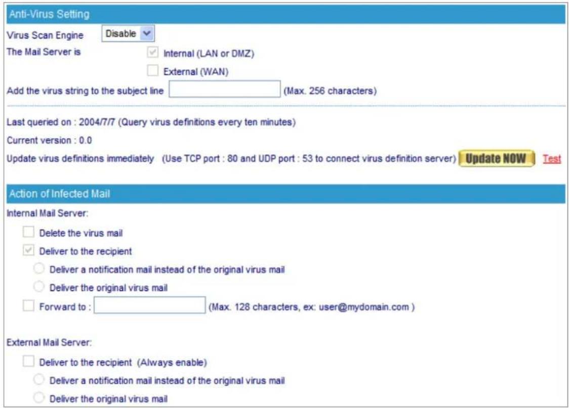 Anti-Virus Setting Virus Scan Engine Disable The Mail Server is Internal (LAN or DMZ) External (WAN) Add the virus string to the subject line (Max. 256 characters) Last queried on : 2004/7/7 (Query virus definitions every ten minutes) Current version : 0.0 Update virus definitions immediately (Use TCP port : 80 and UDP port : 53 to connect virus definition server) Update NOW Test Action of Infected Mail Internal Mail Server: Delete the virus mail Deliver to the recipient Deliver a notification mail instead of the original virus mail Deliver the original virus mail Forward to : (Max. 128 characters, ex: user@mydomain.com ) External Mail Server: Deliver to the recipient (Always enable) Deliver a notification mail instead of the original virus mail Deliver the original virus mail