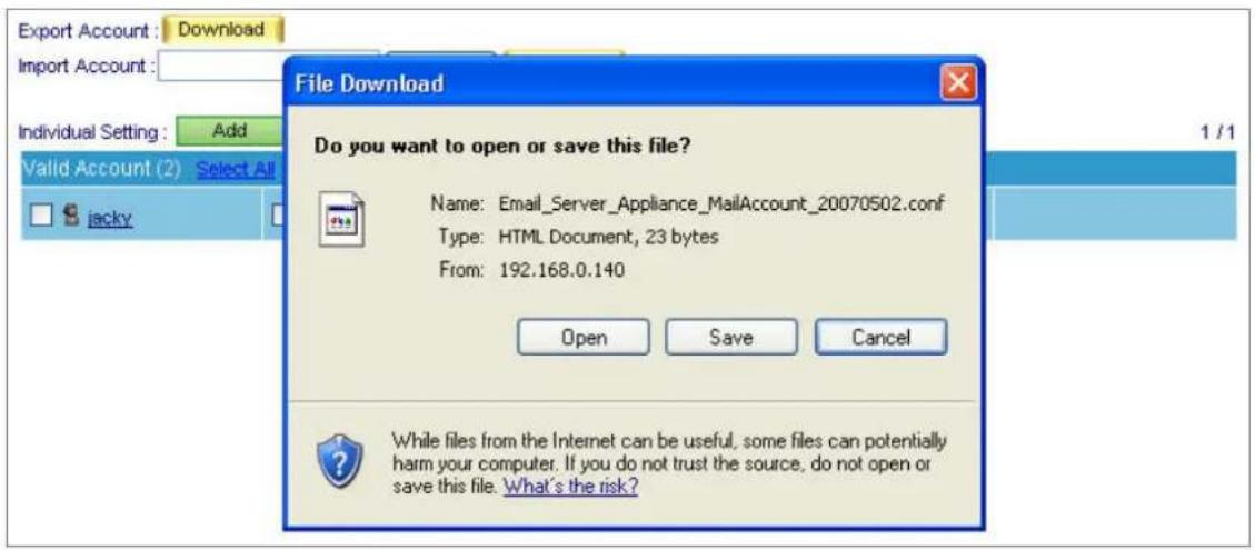 Export Account : Download Import Account : Individual Setting : Add Valid Account (2) Select All jacky File Download Do you want to open or save this file? Name: Email_Server_Appliance_MailAccount_20070502.conf Type: HTML Document, 23 bytes From: 192.168.0.140 Open Save Cancel While files from the Internet can be useful, some files can potentially harm your computer. If you do not trust the source, do not open or save this file. What's the risk?
