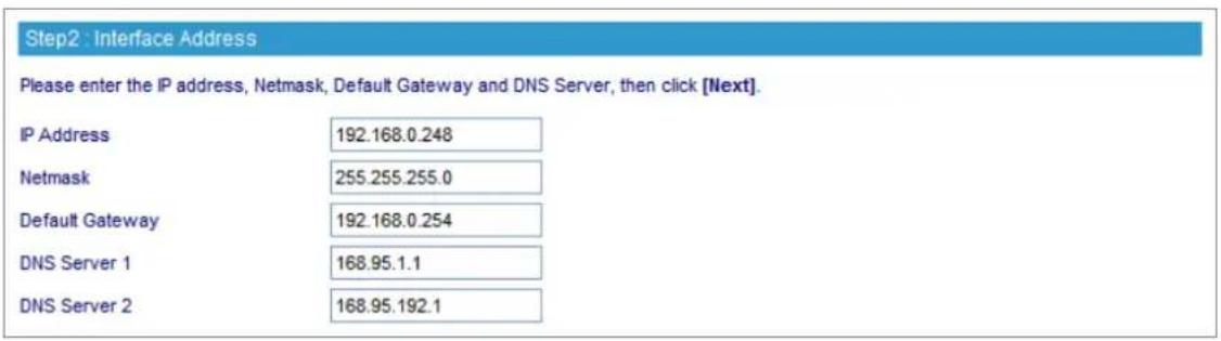 Step2 : Interface Address Please enter the IP address, Netmask, Default Gateway and DNS Server, then click [Next]. IP Address 192.168.0.248 Netmask 255.255.255.0 Default Gateway 192.168.0.254 DNS Server 1 168.95.1.1 DNS Server 2 168.95.192.1