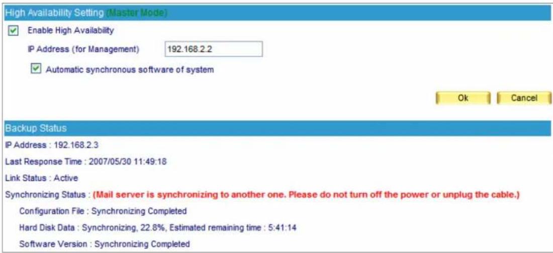 High Availability Setting (Master Mode) Enable High Availability IP Address (for Management) 192.168.2.2 Automatic synchronous software of system Ok Cancel Backup Status IP Address : 192.168.2.3 Last Response Time : 2007/05/30 11:49:18 Link Status : Active Synchronizing Status : (Mail server is synchronizing to another one. Please do not turn off the power or unplug the cable.) Configuration File : Synchronizing Completed Hard Disk Data : Synchronizing, 22.8%, Estimated remaining time : 5:41:14 Software Version : Synchronizing Completed