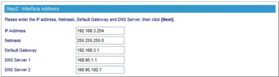 Step2 : Interface Address Please enter the IP address, Netmask, Default Gateway and DNS Server, then click [Next]. IP Address 192.168.3.254 Netmask 255.255.255.0 Default Gateway 192.168.3.1 DNS Server 1 168.95.1.1 DNS Server 2 168.95.192.1
