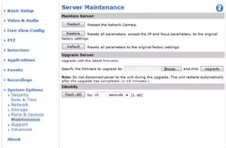 Server Maintenance Maintain Server Restart Restart the Network Camera. Restore Resets all parameters, except the IP and focus parameters, to the original factory settings. Default Resets all parameters to the original factory settings. Upgrade Server Upgrade with the latest firmware. Specify the firmware to upgrade to: Browse ... and click Upgrade Notes: Do not disconnect power to the unit during the upgrade. The unit restarts automatically after the upgrade has completed. (1-10 minutes.) Identify Flash LED for 10 seconds ▼ [1..60] Basic Setup Video & Audio Live View Config PTZ Detectors Applications Events Recordings System Options Security Date & Time Network Storage Ports & Devices Maintenance Support Advanced About