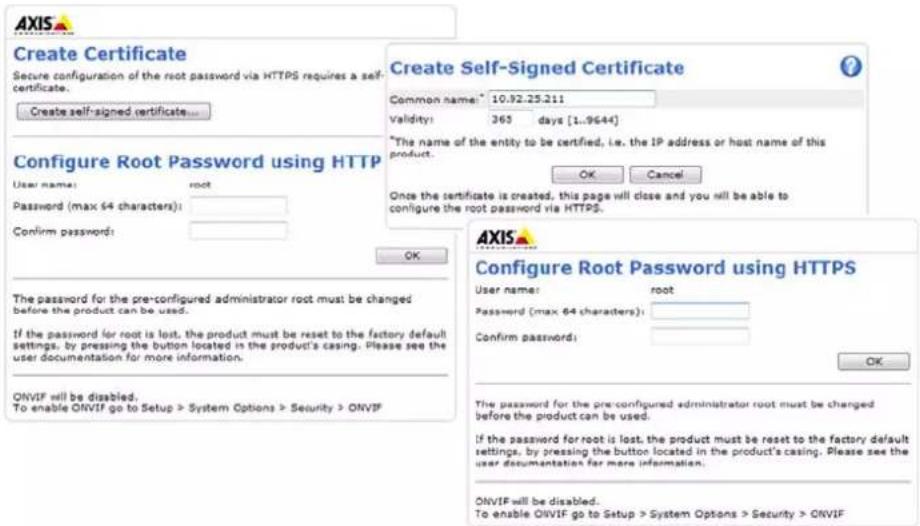 Create Certificate Secure configuration of the root password via HTTPS requires a self- certificate. Create self-signed certificate... Configure Root Password using HTTP User name: root Password (max 64 characters): Confirm password: OK The password for the pre-configured administrator root must be changed before the product can be used. If the password for root is lost, the product must be reset to the factory default settings, by pressing the button located in the product's casing. Please see the user documentation for more information. ONVIF will be disabled. To enable ONVIF go to Setup > System Options > Security > ONVIF Create Self-Signed Certificate Common name: 10.92.25.211 validity: 365 days [1..9644] *The name of the entity to be certified, i.e. the IP address or host name of this product. Once the certificate is created, this page will close and you will be able to configure the root password via HTTPS. AXIS Configure Root Password using HTTPS User name: root Password (max 64 characters): Confirm password: OK The password for the pre-configured administrator root must be changed before the product can be used. If the password for root is lost, the product must be reset to the factory default settings, by pressing the button located in the product's casing. Please see the user documentation for more information. ONVIF will be disabled. To enable ONVIF go to Setup > System Options > security > ONVIF