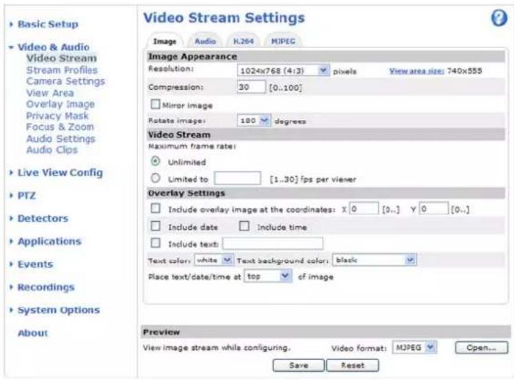 Basic Setup Video & Audio Video Stream Stream Profiles Camera Settings View Area Overlay Image Privacy Mask Focus & Zoom Audio Settings Audio Clips Live View Config PTZ Detectors Applications Events Recordings System Options About Video Stream Settings Image Audio HL264 MJPEG Image Appearance Resolution: 1024x768 (4:3) pixels View area size: 740x555 Compression: 30 [0..100] Mirror image Rotate image: 180 degrees Video Stream Maximum frame rate: Unlimited Limited to [1..30] fps per viewer Overlay Settings Include overlay image at the coordinates: x 0 [0..] y 0 [0..] Include date Include time Include text: Text color: white Text background color: black Place text/date/time at top cf image Preview View image stream while configuring. Video format: MJPEG Open... Save Reset