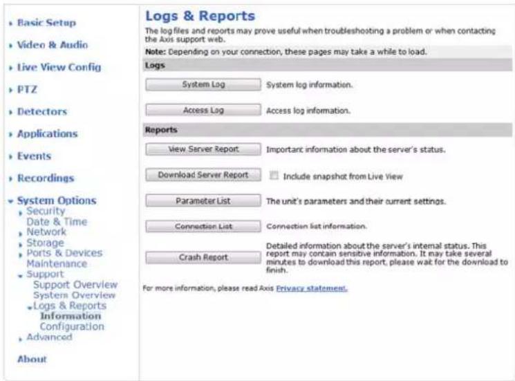 • Basic Setup • Video & Audio • Live View Config • PTZ • Detectors • Applications • Events • Recordings • System Options • Security • Date & Time • Network • Storage • Ports & Devices • Maintenance • Support Support Overview System Overview • Logs & Reports Information Configuration • Advanced About Logs & Reports The log files and reports may prove useful when troubleshooting a problem or when contacting the Axis support web. Note: Depending on your connection, these pages may take a while to load. Logs System Log System log information. Access Log Access log information. Reports View Server Report Important information about the server's status. Download Server Report Include snapshot from Live View Parameter List The unit's parameters and their current settings. Connection List Connection list information. Crash Report Detailed information about the server's internal status. This report may contain sensitive information. It may take several minutes to download this report, please wait for the download to finish. For more information, please read Axis Privacy statement.