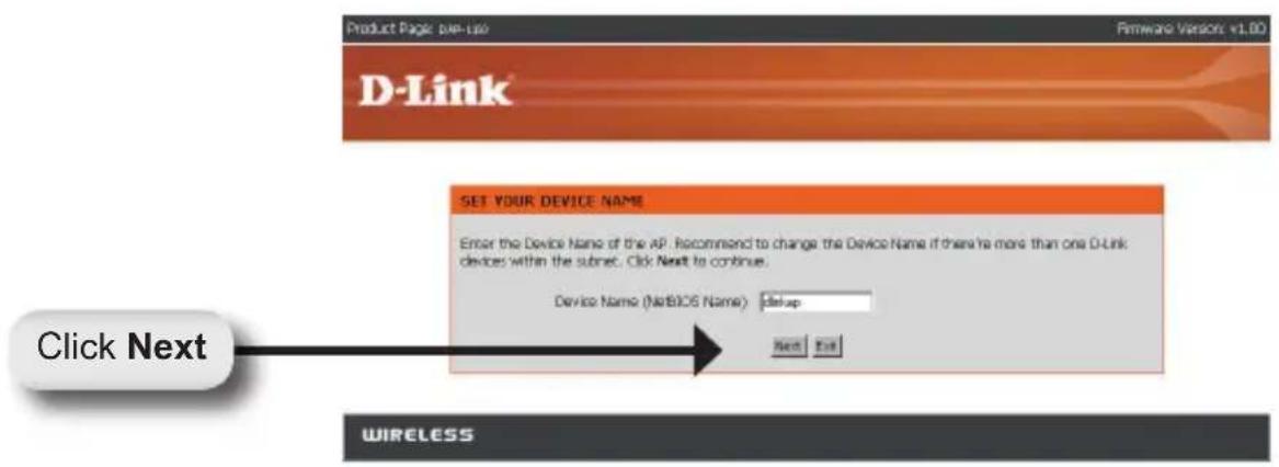 Product Page: pax-lap Firmware Versions: v1.00 D-Link® SET YOUR DEVICE NAME Enter the Device Name of the AP. Recommend to change the Device Name if there is more than one D-Link devices within the subnet. Click Next to continue. Device Name (NATBIOS Name): dSetup Next Exit Click Next WIRELESS