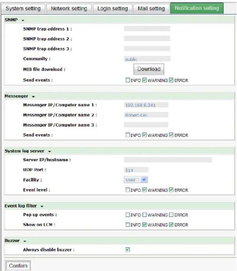 System setting Network setting Login setting Mail setting Notification setting SNMP SNMP trap address 1 : SNMP trap address 2 : SNMP trap address 3 : Community : MIB file download : Send events : public Download INFO WARNING ERROR Messenger Messenger IP/Computer name 1 : 192.168.8.241 Messenger IP/Computer name 2 : Robert-Lin Messenger IP/Computer name 3 : Send events : INFO WARNING ERROR System log server Server IP/hostname : UDP Port : 514 Facility : User Event level : INFO WARNING ERROR Event log filter Pop up events : INFO WARNING ERROR Show on LCM : INFO WARNING ERROR Buzzer Always disable buzzer : Confirm