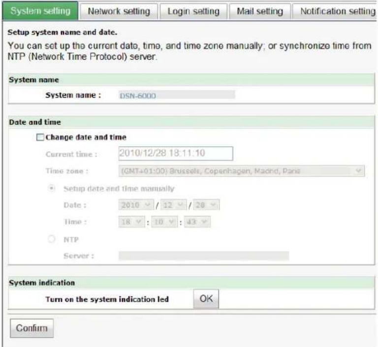System setting Network setting Login setting Mail setting Notification setting Setup system name and date. You can set up the current data, time, and time zone manually; or synchronize time from NTP (Network Time Protocol) server. System name System name : DSN-6000 Date and time Change date and time Current time : 2010/12/28 18:11:10 Time zone : (GMT+01:00) Brussels, Copenhagen, Madrid, Paris Setup date and time manually Date : 2010 / 12 / 28 Time : 18 : 10 : 43 NTP Server : System indication Turn on the system indication led OK Confirm