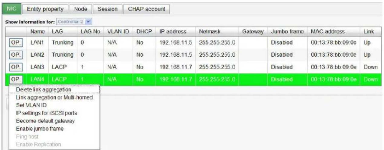 NIC Entity property Node Session CHAP account Show information for: Controller 2 Name LAG LAG No VLAN ID DHCP IP address Netmask Gateway Jumbo frame MAC address Link OP. LAN1 Trunking 0 N/A No 192.168.11.5 255.255.255.0 Disabled 00:13:78 bb:09:0c Up OP. LAN2 Trunking 0 N/A No 192.168.11.5 255.255.255.0 Disabled 00:13:78 bb:09:0c Up OP. LAN3 LACP 1 N/A No 192.168.11.7 255.255.255.0 Disabled 00:13:78 bb:09:0e Down OP. LAN4 LACP 1 N/A No 192.168.11.7 255.255.255.0 Disabled 00:13:78 bb:09:0e Down Delete link aggregation Link aggregation or Multi-homed Set VLAN ID IP settings for iSCSI ports Become default gateway Enable jumbo frame Ping host Enable Replication
