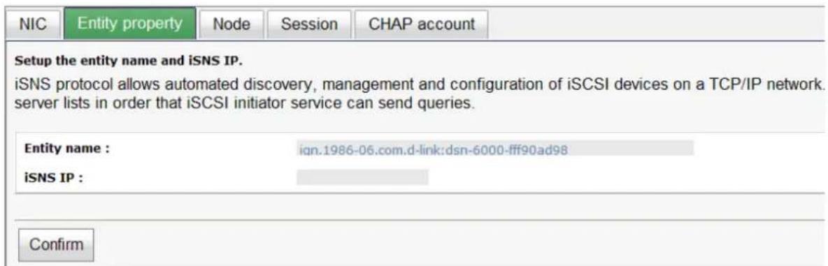 NIC Entity property Node Session CHAP account Setup the entity name and iSNS IP. iSNS protocol allows automated discovery, management and configuration of iSCSI devices on a TCP/IP network. server lists in order that iSCSI initiator service can send queries. Entity name : ign.1986-06.com.d-link:dsn-6000-fff90ad98 iSNS IP : Confirm