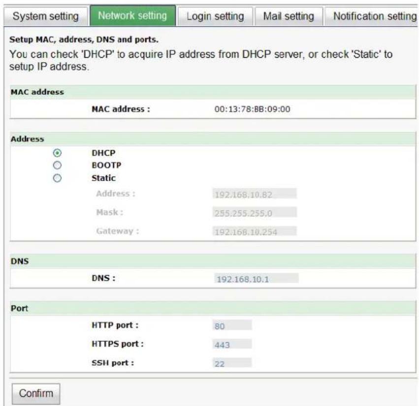 System setting Network setting Login setting Mail setting Notification setting Setup MAC, address, DNS and ports. You can check 'DHCP' to acquire IP address from DHCP server, or check 'Static' to setup IP address. MAC address MAC address : 00:13:78:BB:09:00 Address DHCP BOOTP Static Address : 192.168.10.82 Mask : 255.255.255.0 Gateway : 192.168.10.254 DNS DNS : 192.168.10.1 Port HTTP port : 80 HTTPS port : 443 SSH port : 22 Confirm
