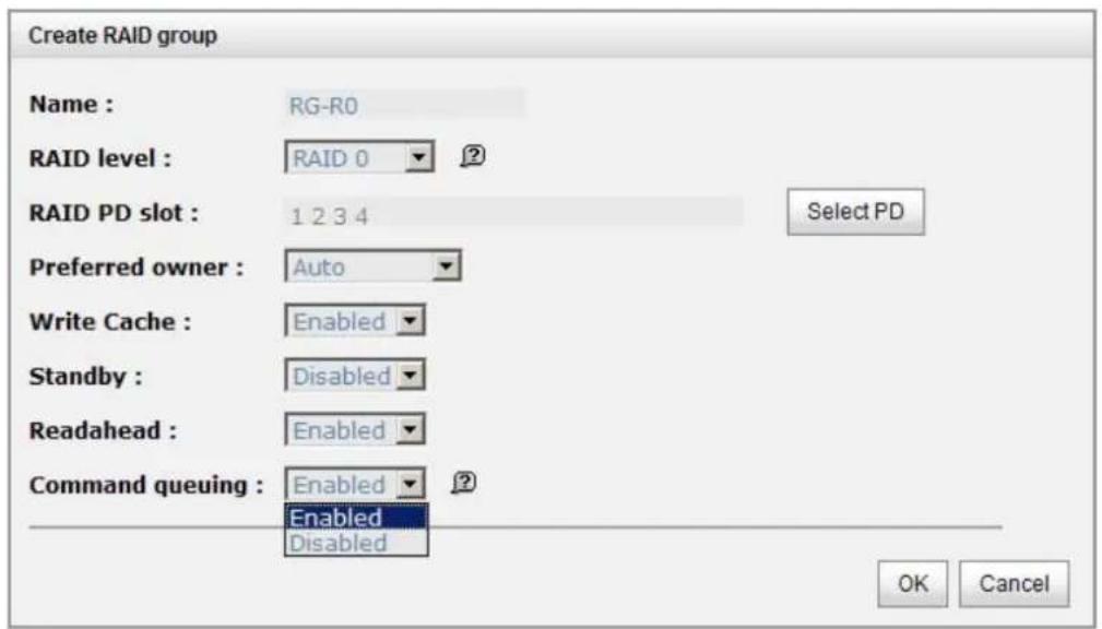 Create RAID group Name : RG-R0 RAID level : RAID 0 ? RAID PD slot : 1 2 3 4 Select PD Preferred owner : Auto Write Cache : Enabled Standby : Disabled Readahead : Enabled Command queuing : Enabled ? Enabled Disabled OK Cancel