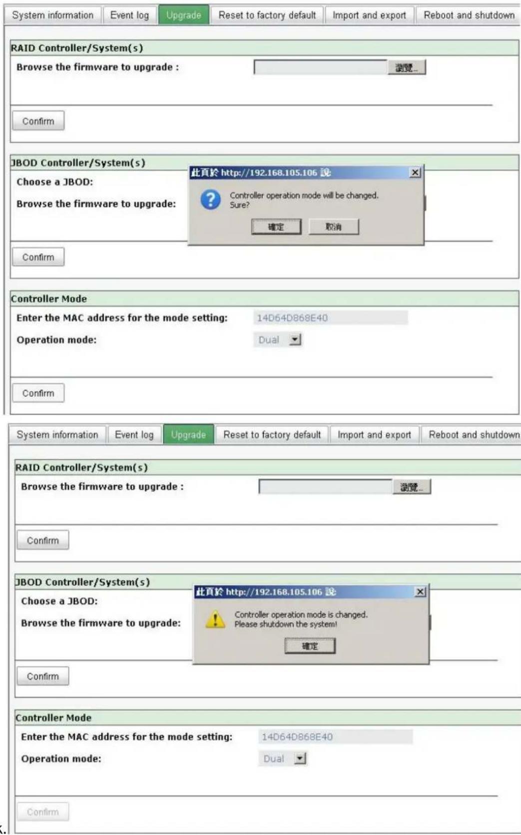 System information Event log Upgrade Reset to factory default Import and export Reboot and shutdown RAID Controller/System(s) Browse the firmware to upgrade : 浏览... Confirm JBOD Controller/System(s) Choose a JBOD: Browse the firmware to upgrade: 此頁於 http://192.168.105.106 說 Controller operation mode will be changed. Sure? 確定 取消 Confirm Controller Mode Enter the MAC address for the mode setting: 14D64D868E40 Operation mode: Dual Confirm System information Event log Upgrade Reset to factory default Import and export Reboot and shutdown RAID Controller/System(s) Browse the firmware to upgrade : 浏览... Confirm JBOD Controller/System(s) Choose a JBOD: Browse the firmware to upgrade: 此頁於 http://192.168.105.106 說 Controller operation mode is changed. Please shutdown the system! 確定 Confirm Controller Mode Enter the MAC address for the mode setting: 14D64D868E40 Operation mode: Dual Confirm