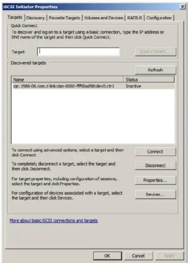 iSCSI Initiator Properties Targets | Discovery | Favorite Targets | Volumes and Devices | RADIUS | Configuration Quick Connect: To discover and log on to a target using a basic connection, type the IP address or DNS name of the target and then click Quick Connect. Target: Quick Connect... Discovered targets Refresh Name Status ign.1986-06.com.d-link:dsn-5000-fff90ad98:dev0.ctr1 Inactive To connect using advanced options, select a target and then click Connect. To completely disconnect a target, select the target and then click Disconnect. For target properties, including configuration of sessions, select the target and click Properties. For configuration of devices associated with a target, select the target and then click Devices. Connect Disconnect Properties... Devices... More about basic iSCSI connections and targets OK Cancel Apply