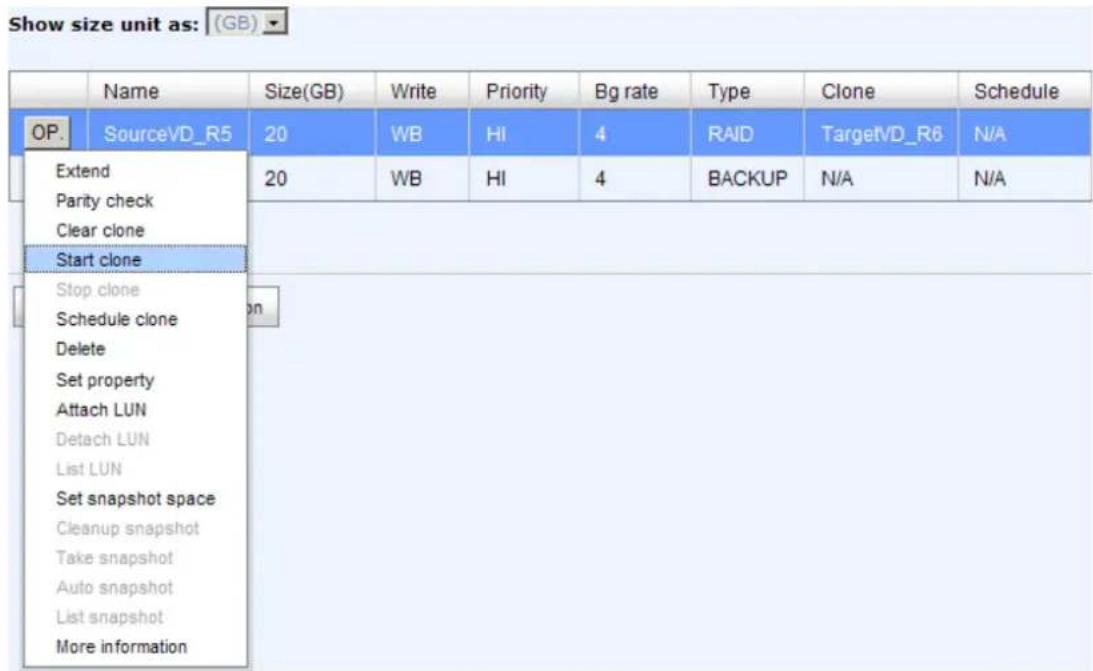 Show size unit as: (GB) OP. Name Size(GB) Write Priority Bg rate Type Clone Schedule SourceVD_R5 20 WB HI 4 RAID TargetVD_R6 N/A Extend 20 WB HI 4 BACKUP N/A N/A Parity check Clear clone Start clone Stop clone Schedule clone Delete Set property Attach LUN Detach LUN List LUN Set snapshot space Cleanup snapshot Take snapshot Auto snapshot List snapshot More information