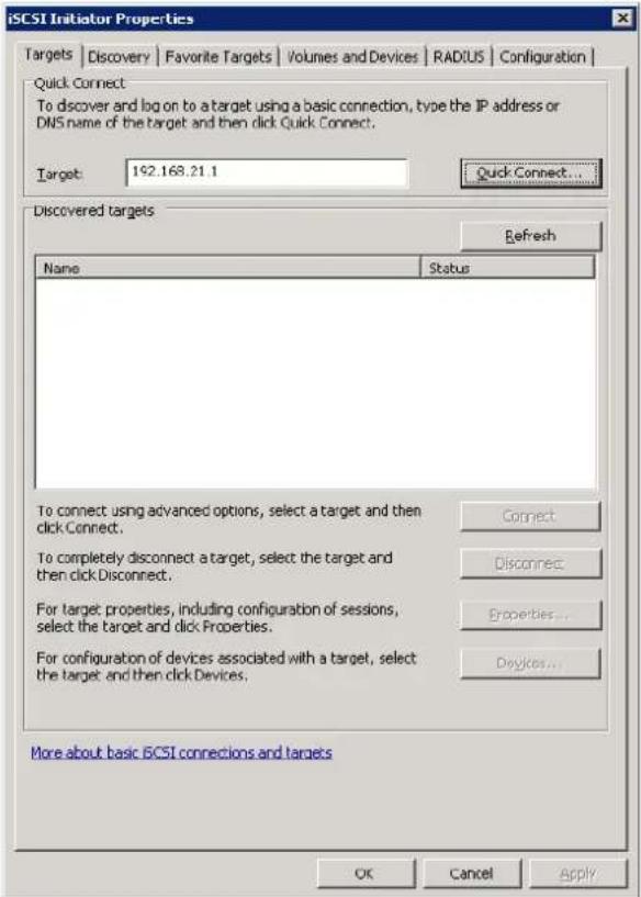 iSCSI Initiator Properties Targets | Discovery | Favorite Targets | Volumes and Devices | RADIUS | Configuration | Quick Connect: To discover and log on to a target using a basic connection, type the IP address or DNS name of the target and then click Quick Connect. Target: 192.168.21.1 Quick Connect... Discovered targets Refresh Name Status To connect using advanced options, select a target and then click Connect. To completely disconnect a target, select the target and then click Disconnect. For target properties, including configuration of sessions, select the target and click Properties. For configuration of devices associated with a target, select the target and then click Devices. Connect Disconnect Properties... Devices... More about basic iCSI connections and targets OK Cancel Apply