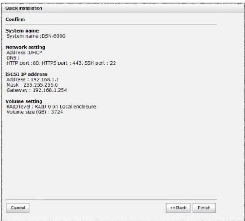 Quick installation Confirm System name System name :DSN-6000 Network setting Address :DHCP DNS : HTTP port :80, HTTPS port : 443, SSH port : 22 iSCSI IP address Address : 192.158.1.1 Mask : 255.255.255.0 Gateway : 192.168.1.254 Volume setting RAID level : RAID 0 on Local enclosure Volume size (GB) : 3724 Cancel << Back Finish