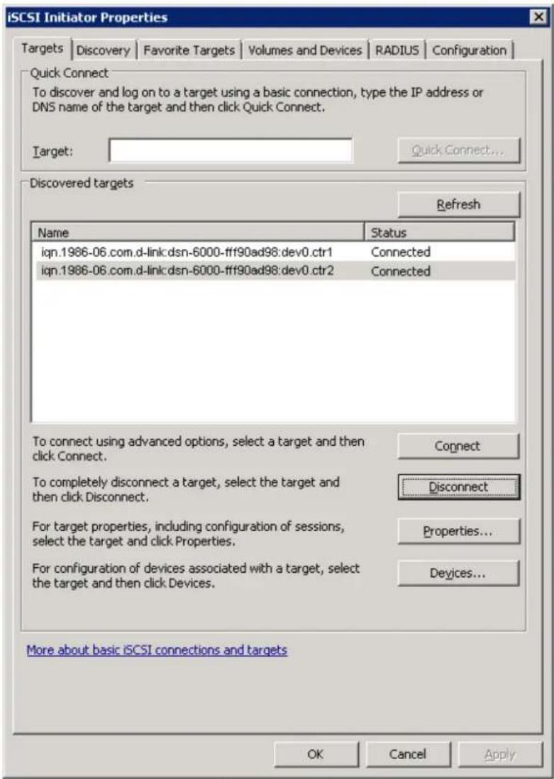 iSCSI Initiator Properties Targets | Discovery | Favorite Targets | Volumes and Devices | RADIUS | Configuration | Quick Connect To discover and log on to a target using a basic connection, type the IP address or DNS name of the target and then click Quick Connect. Target: Quick Connect... Discovered targets Refresh Name Status iqn.1986-06.com.d-link:dsn-6000-fff90ad98:dev0.ctr1 Connected iqn.1986-06.com.d-link:dsn-6000-fff90ad98:dev0.ctr2 Connected To connect using advanced options, select a target and then click Connect. To completely disconnect a target, select the target and then click Disconnect. For target properties, including configuration of sessions, select the target and click Properties. For configuration of devices associated with a target, select the target and then click Devices. Connect Disconnect Properties... Devices... More about basic iSCSI connections and targets OK Cancel Apply