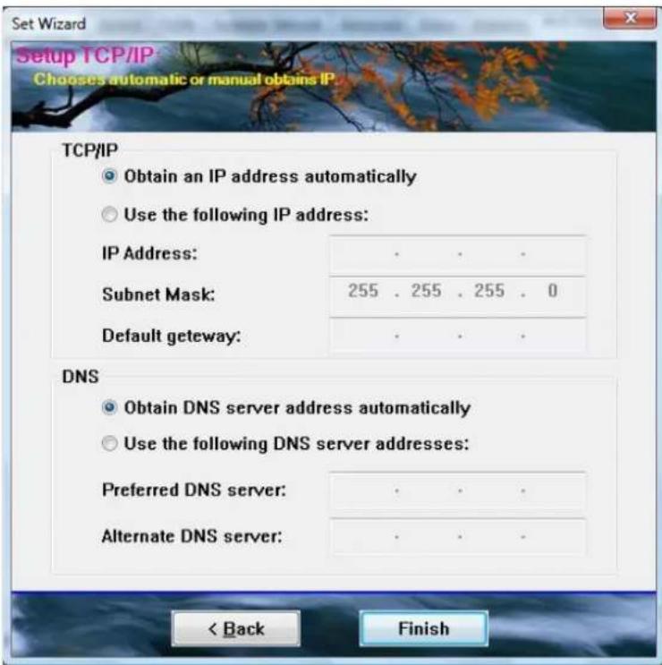 Setup Wizard Setup TCP/IP Choses automatic or manual obtains IP TCP/IP Obtain an IP address automatically Use the following IP address: IP Address: · · · Subnet Mask: 255 255 255 0 Default getaway: · · · DNS Obtain DNS server address automatically Use the following DNS server addresses: Preferred DN…