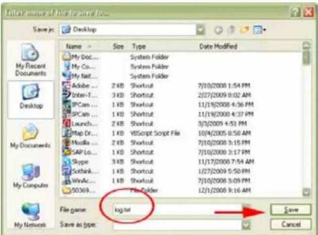 Enter your name of file for some to... Save in: Desktop Name Size Type Data Modified My Doc... Syntem Folder My Co... Syntem Folder My Nat... Syntem Folder Adobe ... 2 KB Shortcut 7/10/2008 1:54 PM Inter-T... 3 KB Shortcut 2/27/2009 8:02 AM SPCam ... 1 KB Shortcut 11/19/2008 4:56 PM SPCam ... 1 KB Shortcut 11/19/2008 4:37 PM Launch... 2 KB Shortcut 3/3/2009 4:51 PM Map Dr... 1 KB VBScript Script File 10/4/2005 8:50 AM Modla ... 2 KB Shortcut 7/10/2008 3:15 PM SAP Lo... 1 KB Shortcut 7/10/2008 3:17 PM Skype ... 3 KB Shortcut 11/17/2008 7:54 AM Sochink... 1 KB Shortcut 1/27/2009 5:50 PM WinAc... 1 KB Shortcut 7/10/2008 3:09 PM SO369... Fis Folder 12/1/2008 9:16 AM File name: log.txt Save as type: My Recent Documents Desktop My Documents My Computers My Network Save as type: Save Cancel