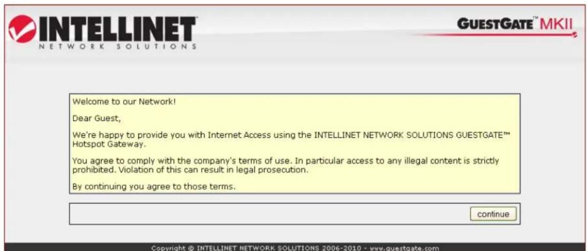 INTELLINET NETWORK SOLUTIONS GUESTGATE™ MKII Welcome to our Network! Dear Guest, We're happy to provide you with Internet Access using the INTELLINET NETWORK SOLUTIONS GUESTGATE™ Hotspot Gateway. You agree to comply with the company's terms of use. In particular access to any illegal content is strictly prohibited. Violation of this can result in legal prosecution. By continuing you agree to those terms. continue Copyright © INTELLINET NETWORK SOLUTIONS 2006-2010 - www.guestgate.com