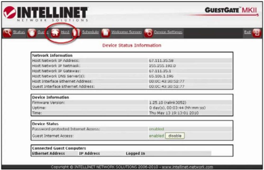 INTELLINET NETWORK SOLUTIONS GUESTGATE™ MKII Status Guest Host Schedule Welcome Screen Device Settings Exit Device Status Information Network Information Host Network IP Address: 67.111.35.58 Host Network IP Netmask: 255.255.192.0 Host Network IP Gateway: 67.111.35.1 Host Network DNS Server(s): 65.106.1.196 Host Interface Ethernet Address: 00:0C:43:30:52:77 Guest Interface Ethernet Address: 00:0C:43:30:52:77 Device Information Firmware Version: 1.25.10 (ralink3052) Uptime: 0 day(s), 00:03:44 (hh:mm:ss) Time: Thu May 13 19:13:01 2010 Device Status Password-protected Internet Access: enabled Guest Internet Access: enabled disable Connected Guest Computers Ethernet Address IP Address Logged In Copyright © INTELLINET NETWORK SOLUTIONS 2006-2010 - www.intellinet-network.com