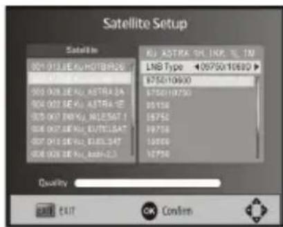 Satellite Setup Satellite 001 012 SE AU HOTBER 06 002 013 SE AU ASTRA 2A 003 004 SE AU ASTRA 1E 005 007 ENRYA, ANLESAT 1 008 009 SE AU ELTELEAT 007 010 SE AU ELTELEAT 008 011 SE AU ASRI-2.5 AU ASTRA 2C INP. TM LNB Type ▼ 05750×10690 ▶ $750×10690 $750×10750 05156 $5756 $9756 10896 $5756 Quality EXIT EXIT OK Confirm
