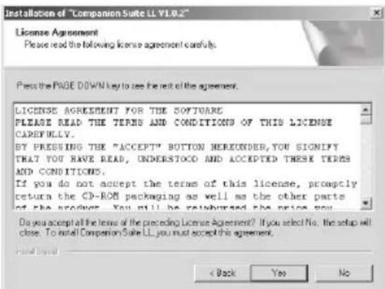 Installation of "Companion Suite LL Y1.0.2" License Agreement Please read the following license agreement carefully. Press the PAGE DOWN key to see the next of the agreement. LICENSE AGREEMENT FOR THE SOFTWARE PLEASE READ THE TERMS AND CONDITIONS OF THIS LICENSE CAREFULLY. BY PRESSING THE "ACCEPT" BUTTON HEREUNDER, YOU SIGNIFY THAT YOU HAVE READ, UNDERSTOCK AND ACCEPTED THESE TERMS AND CONDITIONS. If you do not accept the terms of this license, promptly return the CD-ROM packaging as well as the other parts of the product. You will be reimbursed the price you. Do you accept all the terms of the preceding License Agreement? If you select No. the setup will close. To install Companion Suite LL you must accept this agreement. < Back Yes No