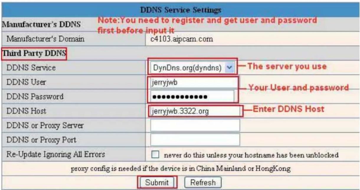 DDNS Service Settings Manufacturer's DDNS Note:You need to register and get user and password first before input it Manufacturer's Domain c4103.aipcam.com Third Party DDNS DDNS Service DynDns.org(dyndns) ▼ The server you use DDNS User jerryjwb Your User and password DDNS Password ●●●●●●●●●●● DDNS Host jerryjwb.3322.org Enter DDNS Host DDNS or Proxy Server □ DDNS or Proxy Port □ Re-Update Ignoring All Errors □ never do this unless your hostname has been unblocked proxy config is needed if the device is in China Mainland or HongKong Submit Refresh