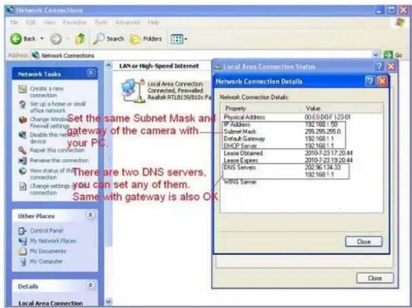 Network Connections File Edit View Favorites Tools Advanced Help Back Search Folders Address Network Connections LAN or High-Speed Internet Local Area Connection Status Network Connection Details Network Connection Details: Property Value Physical Address 00E000F123.01 IP Address 192.168.1.50 Subset Mask 255.255.255.0 Default Gateway 192.168.1.1 DHCP Server 192.168.1.1 Lease Obtained 2010-7-23 17:20:44 Lease Expires 2010-7-23 19:20:44 DNS Servers 202.96 134.33 WINS Server Other Places Control Panel My Network Places My Documents My Computer Details Local Area Connection Set the same Subnet Mask and gateway of the camera with your PC. There are two DNS servers, you can set any of them. Same with gateway is also OK Close Close