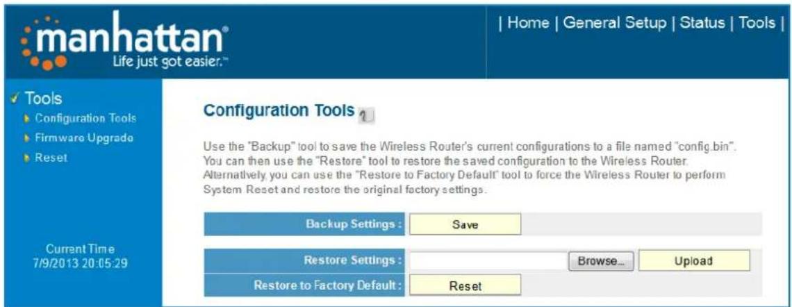 manhattan® Life just got easier.™ | Home | General Setup | Status | Tools | Tools Configuration Tools Firmware Upgrade Reset Configuration Tools ? Use the "Backup" tool to save the Wireless Router's current configurations to a file named "config.bin". You can then use the "Restore" tool to restore the saved configuration to the Wireless Router. Alternatively you can use the "Restore to Factory Default" tool to force the Wireless Router to perform System Reset and restore the original factory settings. Backup Settings : Save Restore Settings : Browse... Upload Restore to Factory Default : Reset Current Time 7/9/2013 20:05:29
