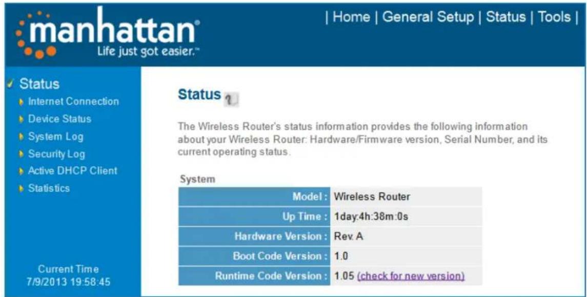 manhattan® Life just got easier.™ | Home | General Setup | Status | Tools | Status Internet Connection Device Status System Log Security Log Active DHCP Client Statistics Current Time 7/9/2013 19:58:45 Status ? The Wireless Router's status information provides the following information about your Wireless Router: Hardware/Firmware version, Serial Number, and its current operating status. System Model : Wireless Router Up Time : 1day:4h:38m:0s Hardware Version : Rev A Boot Code Version : 1.0 Runtime Code Version : 1.05 (check for new version)