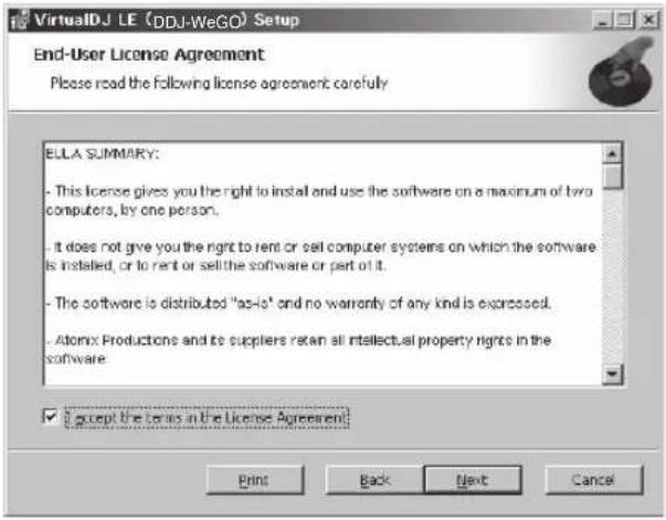VirtualDJ LE (DDJ-WeGO) Setup End-User License Agreement Please read the following license agreement carefully ELLA SUMMARY: - This license gives you the right to install and use the software on a maximum of two computers, by one person. - it does not give you the right to rent or sell computer systems on which the software is installed, or to rent or sell the software or part of it. - The software is distributed "as-he" and no warranty of any kind is expressed. - Atomix Productions and its suppliers retain all intellectual property rights in the software. ✓ Accept the terms in the License Agreement: Print Back Next Cancel