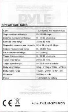 SPECIFICATIONS Clock 12/04 formal with head minute Step measurement range 0 - 95.0000000000 Distance measurement range 0 - 95.0000000000 or more Exercise time range 23.5km / 50 min Speedwith measurement capacity: 8.5km / 50 min (50.000000000) Color measurement range 0 - 95.00000000 Fair measurement range 0 - 32.50000 Target distance range 0 - 95.00000 km / min Target linear range 23.5km / 50 min Target speed range 0 - 32.5 km/h or m/s/min Body weight range 30kg - 21kg or 60kg - 47kg Body height range 100cm - 240cm or 45° - 55° Debometer 1000cm per ml Power to CR2002-2V battery www.ydsc.org/ce.com Ae No.: PYLE SPORTS PROT