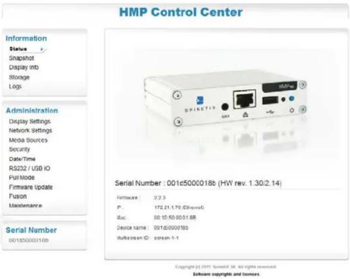 HMP Control Center Information Status Snapshot Display into Storage Logs Administration Display Settings Network Settings Media Sources Security Date/Time RS232 / USB IO PullMode Firmware Update Fusion Maintenance Serial Number : 001c5000018b (HW rev. 1.30/2.14) Hardware : 2.2.3 P : 172.21.1.76 (Ethernet) Isc : 00:10:50:00:51.8B Device name : 001d/000018b Multiscreen ID : screen-1-1 Copyright © 2011 SpeetR SR. All rights reserved. Software copyrights and licenses