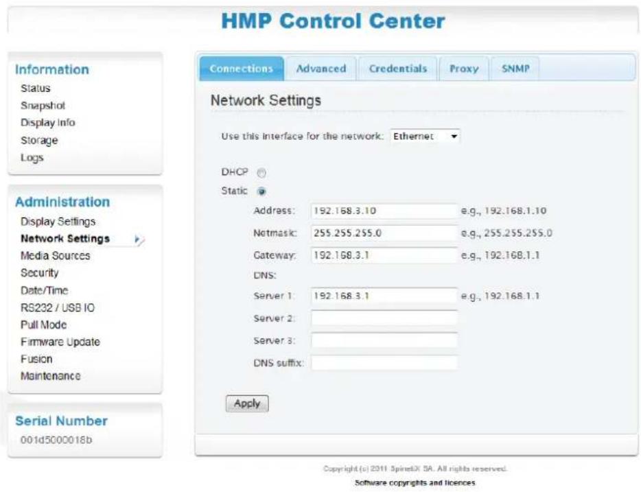 HMP Control Center Information Status Snapshot Display Info Storage Logs Administration Display Settings Network Settings Media Sources Security Date/Time RS232 / USB IO Pull Mode Firmware Update Fusion Maintenance Serial Number 001d5000018b Connections Advanced Credentials Proxy SNMP Network Settings Use this Interface for the network: Ethernet DHCP Static Address: 192.168.3.10 e.g., 192.168.1.10 Netmask: 255.255.255.0 e.g., 255.255.255.0 Gateway: 192.168.3.1 e.g., 192.168.1.1 DNS: Server 1: 192.168.3.1 e.g., 192.168.1.1 Server 2: Server 3: DNS suffix: Apply Copyright (c) 2011 SpinedX SA. All rights reserved. Software copyrights and licences