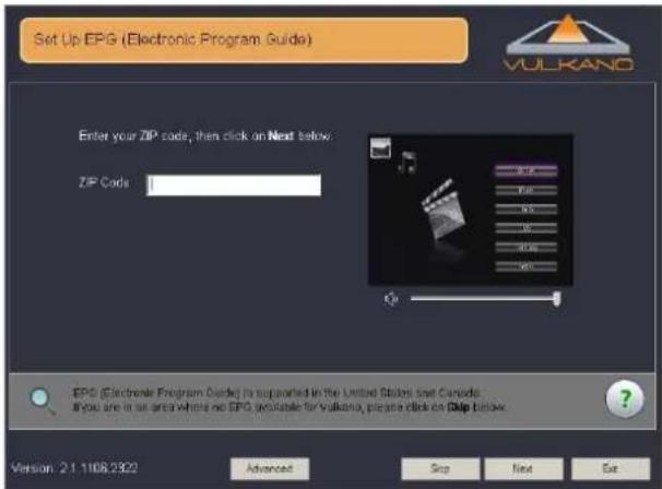 Set Up EPG (Electronic Program Guide) Enter your ZIP code, then click on Next below. ZIP Code EPG (Electronic Program Guide) is supported in the United States and Canada. If you are in an area where no EPG available for Vulkano, please click on EPG below. Version: 2.1.1108.2322 Advanced Stop Next Ex…