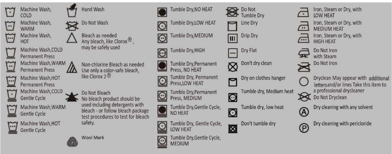 Machine Wash, COLD Machine Wash, WARM Machine Wash, HOT Machine Wash,COLD Permanent Press Machine Wash,WARM Permanent Press Machine Wash,HOT Permanent Press Machine Wash,COLD Gentle Cycle Machine Wash,WARM Gentle Cycle Machine Wash,HOT Gentle Cycle Hand Wash Do Not Wash Bleach as needed Any bleach, like Clorox®, may be safely used Non-chlorine Bleach as needed Use only a color-safe bleach, like Clorox 2® Do Not Bleach No bleach product should be used including detergents with bleach - or follow bleach package test procedures to test for bleach safety. Wool Mark Tumble Dry,NO HEAT Tumble Dry,LOW HEAT Tumble Dry,MEDIUM Tumble Dry,HIGH Tumble Dry,Permanent Press, NO HEAT Tumble Dry,Permanent Press,LOW HEAT Tumble Dry,Permanent Press, MEDIUM Tumble Dry,Gentle Cycle, NO HEAT Tumble Dry, Gentle Cycle, LOW HEAT Tumble Dry,Gentle Cycle, MEDIUM Do Not Tumble Dry Line Dry Drip Dry Dry Flat Don't dry clean Dry on clothes hanger Tumble dry, Medium heat Tumble dry, low heat Don't tumble dry Iron, Steam or Dry, with LOW HEAT Iron, Steam or Dry, with MEDIUM HEAT Iron, Steam or Dry, with HIGH HEAT Do Not Iron with Steam Do Not Iron Dryclean May appear with additional letters and/or lines Take this item to a professional drycleaner Do Not Dryclean Dry cleaning with any solvent Dry cleaning with pericloride