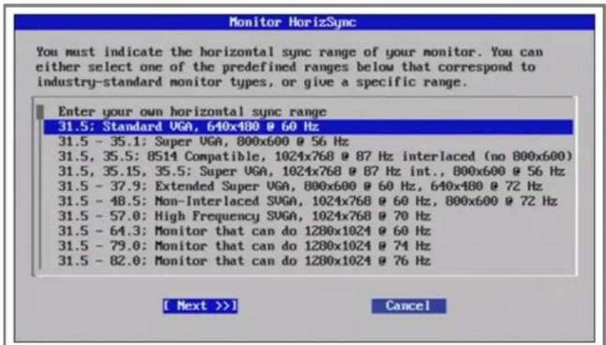 Monitor HorizSync You must indicate the horizontal sync range of your monitor. You can either select one of the predefined ranges below that correspond to industry-standard monitor types, or give a specific range. Enter your own horizontal sync range 31.5: Standard VGA, 640x480 @ 60 Hz 31.5 - 35.1: Super VGA, 800x600 @ 56 Hz 31.5, 35.5: 8S14 Compatible, 1024x768 @ 87 Hz interlaced (no 800x600) 31.5, 35.15, 35.5: Super VGA, 1024x768 @ 87 Hz int., 800x600 @ 56 Hz 31.5 - 37.9: Extended Super VGA, 800x600 @ 60 Hz, 640x480 @ 72 Hz 31.5 - 48.5: Mon-Interlaced SUGA, 1024x768 @ 60 Hz, 800x600 @ 72 Hz 31.5 - 57.0: High Frequency SUGA, 1024x768 @ 70 Hz 31.5 - 64.3: Monitor that can do 1280x1024 @ 60 Hz 31.5 - 79.0: Monitor that can do 1280x1024 @ 74 Hz 31.5 - 82.0: Monitor that can do 1280x1024 @ 76 Hz [ Next >>] Cancel