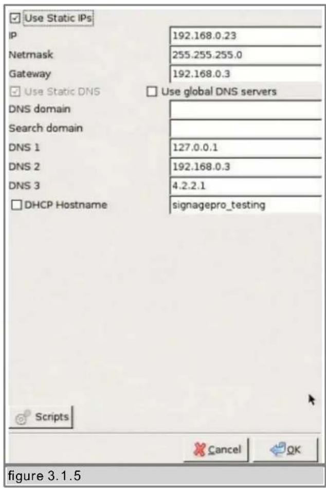 Use Static IPs IP 192.168.0.23 Netmask 255.255.255.0 Gateway 192.168.0.3 Use Static DNS Use global DNS servers DNS domain Search domain DNS 1 127.0.0.1 DNS 2 192.168.0.3 DNS 3 4.2.2.1 DHCP Hostname signagepro_testing Scripts Cancel OK figure 3.1.5