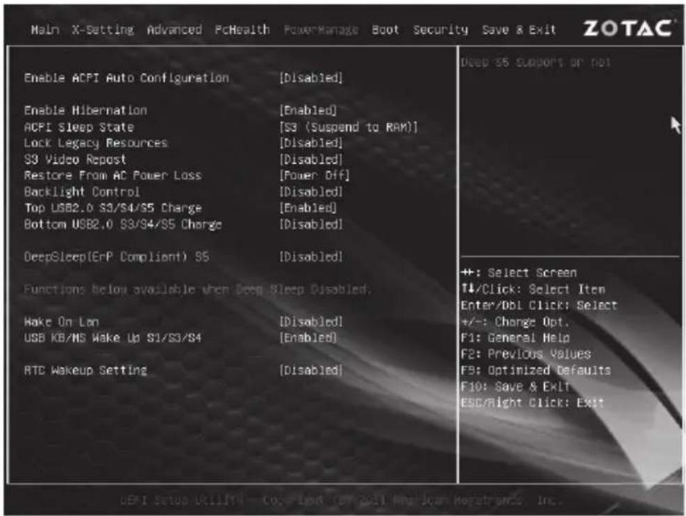 Main X-Setting Advanced PcHealth PowerManage Boot Security Save & Exit ZOTAC Enable ACPI Auto Configuration [Disabled] Enable Hibernation [Enabled] ACPI Sleep State [S3 (Suspend to RAM)] Lock Legacy Resources [Disabled] S3 Video Repost [Disabled] Restore From AC Power Loss [Power Off] Backlight Control [Disabled] Top USB2.0 S3/S4/S5 Charge [Enabled] Bottom USB2.0 S3/S4/S5 Charge [Disabled] DeepSleep(ErP Compliant) 95 [Disabled] Functions below available when Deep Sleep Disabled. Wake On Lon [Disabled] USB KB/MS Wake Up S1/S3/S4 [Enabled] RTC Wakeup Setting [Disabled] Deep S5 Supports or not +: Select Screen T#/Click: Select Item Enter/DBI Click: Select +/-: Change Opt. F1: General Help F2: Previous Values F3: Optimized Defaults F10: Save & Exit ESC/Right Click: Exit