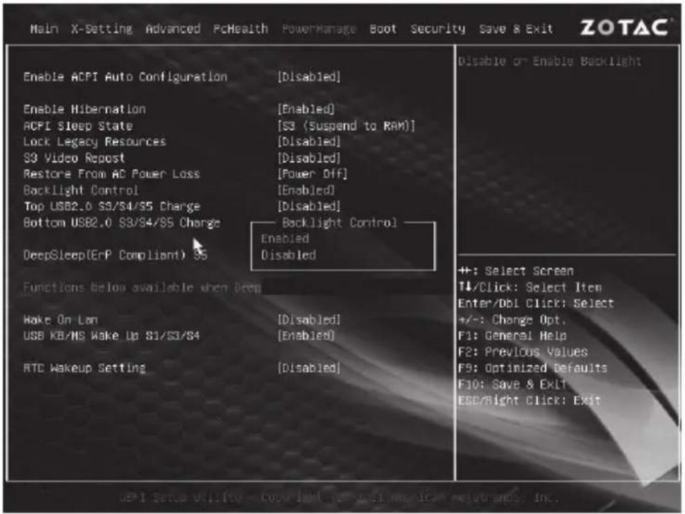 Main X-Setting Advanced PcHealth PowerManage Boot Security Save & Exit ZOTAC Enable ACPI Auto Configuration [Disabled] Enable Hibernation [Enabled] ACPI Sleep State [S3 (Suspend to RAM)] Lock Legacy Resources [Disabled] S3 Video Repost [Disabled] Restore From AC Power Loss [Power Off] Backlight Control [Enabled] Top USB2.0 S3/S4/S5 Charge [Disabled] Bottom USB2.0 S3/S4/S5 Charge Backlight Control DeepSleep(EnP Compliant) S5 Enabled Disabled Functions below available when Deep Wake On Lan [Disabled] USB KB/MS Wake Up S1/S3/S4 [Enabled] RTC Wakeup Setting [Disabled] Disable or Enable Backlight +: Select Screen T↓/Click: Select Item Enter/Db1 Click: Select +/-: Change Opt. F1: General Help F2: Previous Values F9: Optimized Defaults F10: Save & EKL ESC/Right Click: Exit