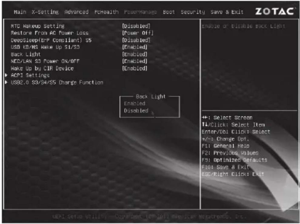 Main X-Setting Advanced PcHealth PowerManage Boot Security Save & Exit ZOTAC RTC Makeup Setting [Disabled] Restore From AC Power Loss [Power Off] DeepSleep(ERP Compliant) S5 [Disabled] USB KB/HS Wake Up S1/S3 [Enabled] Back Light [Enabled] NEC/LAN S3 Power ON/OFF [Enabled] Wake Up by CIR Device [Enabled] ▶ ACPI Settings ▶ USB2.0 S3/S4/S5 Charge Function Back Light Enabled Disabled Enable or Disable Back Light ++; Select Screen TL/Click: Select Item Enter/DBI Click: Select +/-: Change Opt. F1: General Help F2: Previous Values F3: Optimized Defaults F10: Save & Exit ESC/Right Click: Exit UERI Setup Utility - Copyback (EVI 2011 Mechatam Negotromics, Dc.