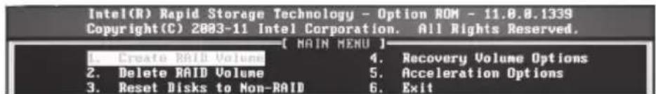 Intel(R) Rapid Storage Technology - Option ROM - 11.0.0.1339 Copyright(C) 2003-11 Intel Corporation. All Rights Reserved. [ MAIN MENU ] 1. Create RAID Volume 4. Recovery Volume Options 2. Delete RAID Volume 5. Acceleration Options 3. Reset Disks to Non-RAID 6. Exit
