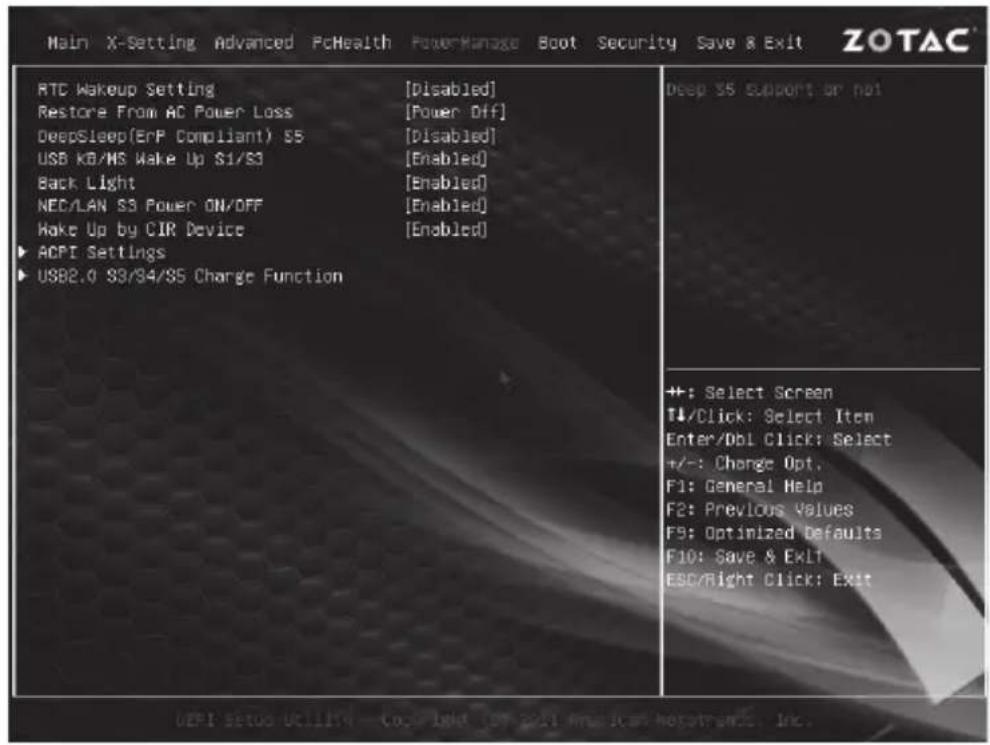 Main X-Setting Advanced PcHealth PowerManage Boot Security Save & Exit ZOTAC RTC Wakeup Setting [Disabled] Restore From AC Power Loss [Power Off] DeepSleep(ErP Compliant) S5 [Disabled] USB KB/MS Wake Up S1/S3 [Enabled] Back Light [Enabled] NEC/LAN S3 Power ON/OFF [Enabled] Wake Up by CIR Device [Enabled] ▶ ACPI Settings ▶ USB2.0 S3/S4/S5 Charge Function Deep S5 Support or not +: Select Screen T↓/Click: Select Item Enter/DBI Click: Select +/-: Change Opt. F1: General Help F2: Previous Values F3: Optimized Defaults F10: Save & ExLT ESC/Right Click: Exit DEPI Setup Utilizing - CoLight (or 2017 American Networks, Inc.