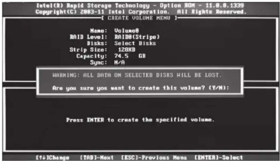Intel(R) Rapid Storage Technology - Option ROM - 11.8.8.1339 Copyright(C) 2003-11 Intel Corporation. All Rights Reserved. [ CREATE VOLUME MENU ] Name: Volume8 RAID Level: RAID8(Stripe) Disks: Select Disks Strip Size: 120KB Capacity: 74.5 GB Sync: N/A WARNING: ALL DATA ON SELECTED DISKS WILL BE LOST. Are you sure you want to create this volume? (Y/N): Press ENTER to create the specified volume. [↑↓]Change [TAB]-Next [ESC]-Previous Menu [ENTER]-Select