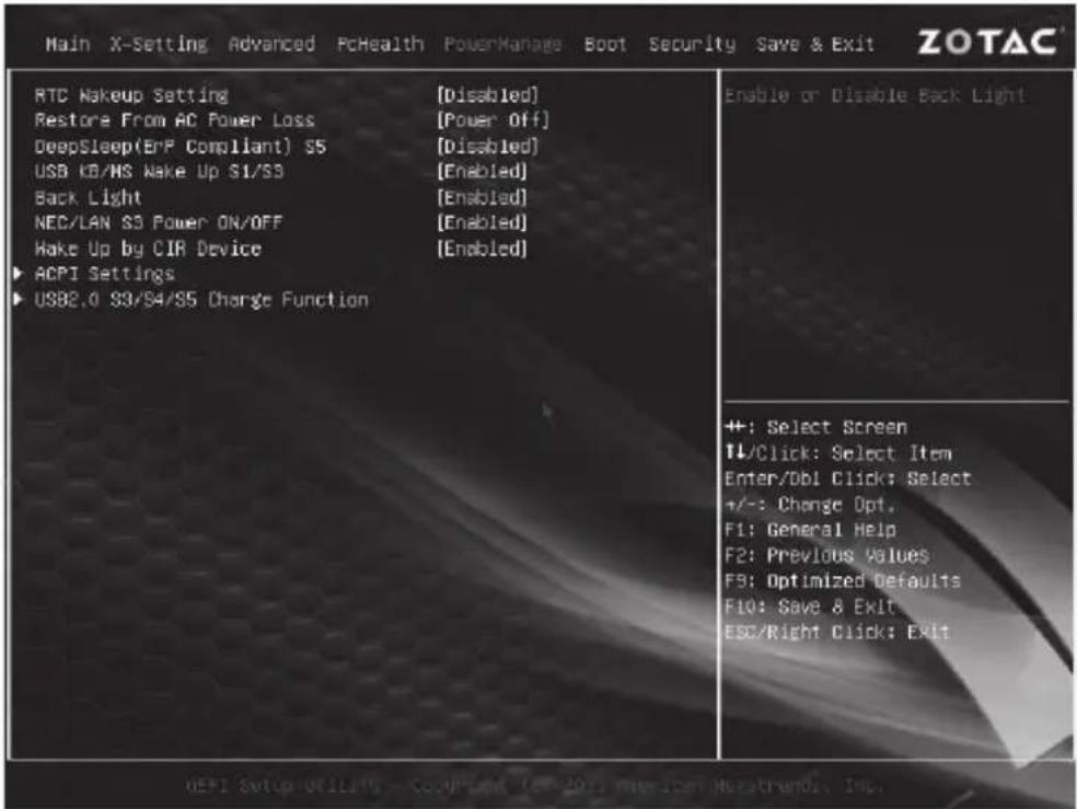Main X-Setting Advanced PcHealth PowerManage Boot Security Save & Exit ZOTAC RTC Makeup Setting [Disabled] Restore From AC Power Loss [Power Off] DeepSleep(EnP Compliant) S5 [Disabled] USB KB/MS Make Up S1/S3 [Enabled] Back Light [Enabled] NEC/LAN S3 Power ON/OFF [Enabled] Make Up by CIR Device [Enabled] ▶ ACPI Settings ▶ USB2.0 S3/S4/S5 Charge Function Enable or Disable Back Light ++; Select Screen TL/Click: Select Item Enter/DBI Click: Select +/-: Change Opt. F1: General Help F2: Previous Values F3: Optimized Defaults F10: Save & Exit ESC/Right Click: Exit