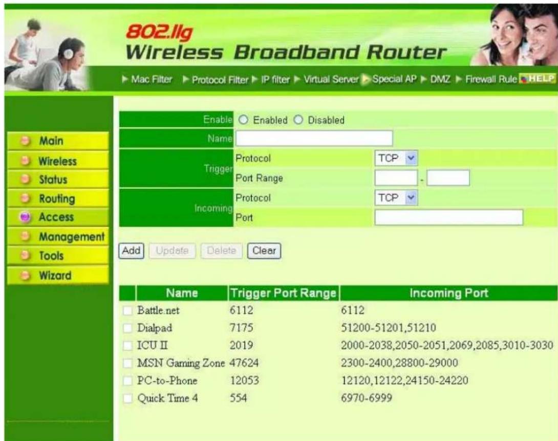 802.llg Wireless Broadband Router ► Mac Filter ► Protocol Filter ► IP filter ► Virtual Server ► Special AP ► DMZ ► Firewall Rule ► HELP Enable ○ Enabled ○ Disabled Name Trigger Protocol TCP Port Range - Incoming Protocol TCP Port Add Update Delete Clear Name Trigger Port Range Incoming Port □ Battle.net 6112 6112 □ Dialpad 7175 51200-51201,51210 □ ICU II 2019 2000-2038,2050-2051,2069,2085,3010-3030 □ MSN Gaming Zone 47624 2300-2400,28800-29000 □ PC-to-Phone 12053 12120,12122,24150-24220 □ Quick Time 4 554 6970-6999